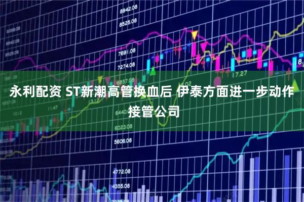 永利配资 ST新潮高管换血后 伊泰方面进一步动作 接管公司
