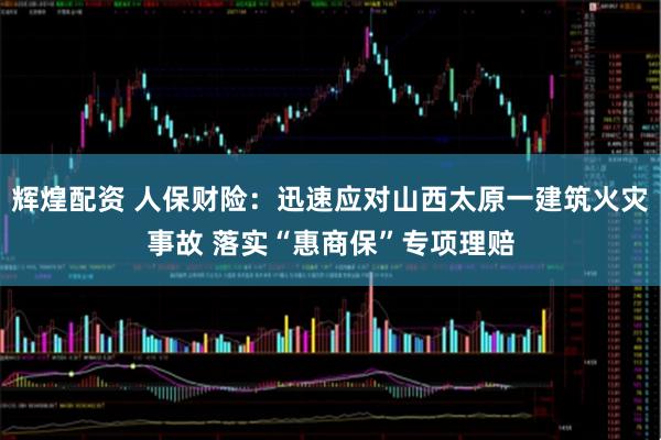 辉煌配资 人保财险：迅速应对山西太原一建筑火灾事故 落实“惠商保”专项理赔
