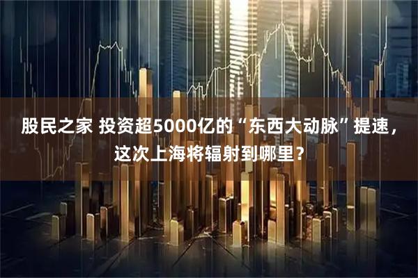 股民之家 投资超5000亿的“东西大动脉”提速，这次上海将辐射到哪里？