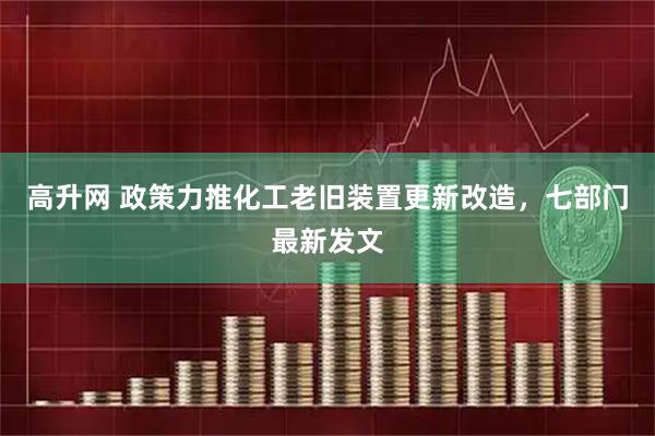 高升网 政策力推化工老旧装置更新改造，七部门最新发文