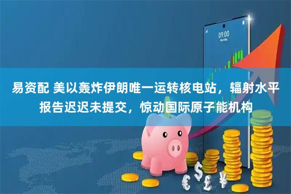 易资配 美以轰炸伊朗唯一运转核电站，辐射水平报告迟迟未提交，惊动国际原子能机构