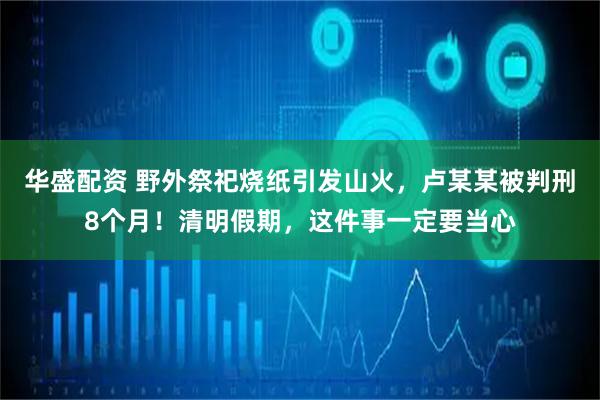 华盛配资 野外祭祀烧纸引发山火，卢某某被判刑8个月！清明假期，这件事一定要当心