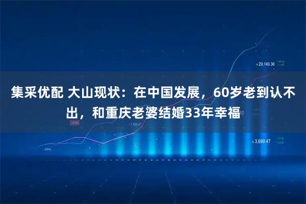 集采优配 大山现状：在中国发展，60岁老到认不出，和重庆老婆结婚33年幸福