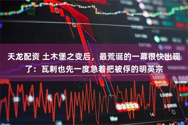 天龙配资 土木堡之变后，最荒诞的一幕很快出现了：瓦剌也先一度急着把被俘的明英宗