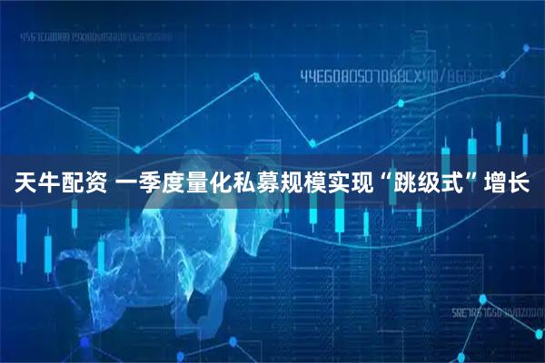 天牛配资 一季度量化私募规模实现“跳级式”增长