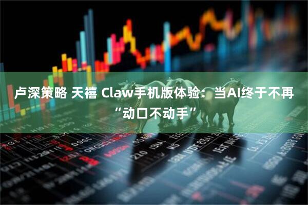 卢深策略 天禧 Claw手机版体验：当AI终于不再“动口不动手”