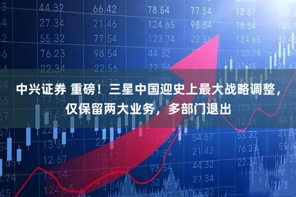 中兴证券 重磅！三星中国迎史上最大战略调整，仅保留两大业务，多部门退出