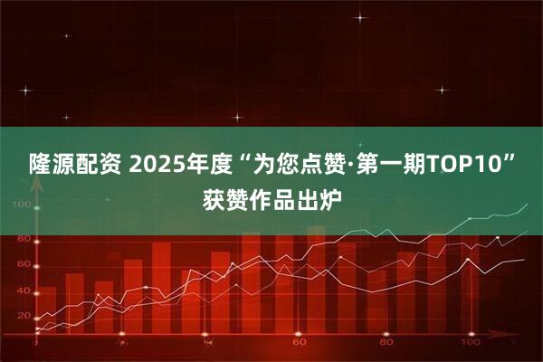 隆源配资 2025年度“为您点赞·第一期TOP10”获赞作品出炉
