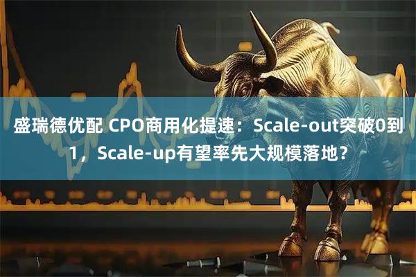 盛瑞德优配 CPO商用化提速：Scale-out突破0到1，Scale-up有望率先大规模落地？