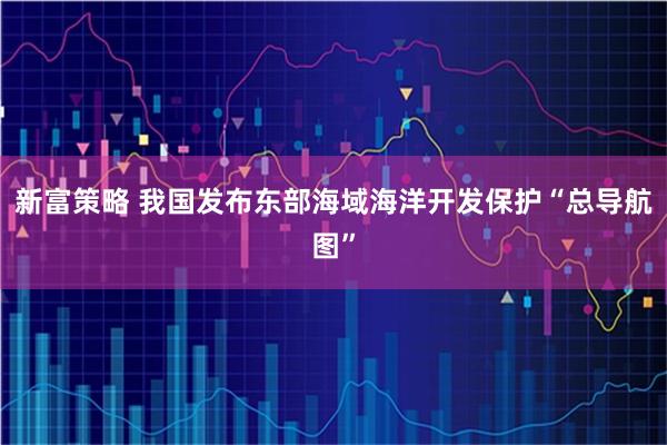 新富策略 我国发布东部海域海洋开发保护“总导航图”