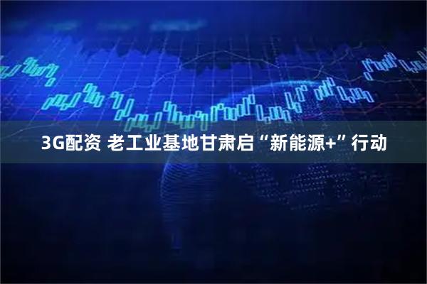 3G配资 老工业基地甘肃启“新能源+”行动